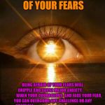 New Dawn | NEVER BE AFRAID OF YOUR FEARS; BEING AFRAID OF YOUR FEARS WILL CRIPPLE AND CAUSE MAJOR ANXIETY.






 














WHEN YOUR COURAGEOUS  AND FACE YOUR FEAR, YOU CAN OVERCOME ANY CHALLENGE OR ANY OBSTACLE





































































 AND FULFILL ALL YOUR DREAMS! | image tagged in new dawn | made w/ Imgflip meme maker