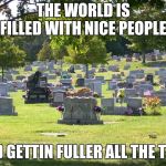 cemetery | THE WORLD IS FILLED WITH NICE PEOPLE; AND GETTIN FULLER ALL THE TIME | image tagged in cemetery | made w/ Imgflip meme maker