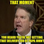 Raging Kavanaugh | THAT MOMENT; YOU HEARD YOU'RE NOT GETTING THAT DELIVERY JOB AT PAPA JOHN'S | image tagged in raging kavanaugh | made w/ Imgflip meme maker