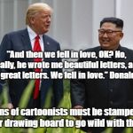 Donald Trump and Kim Jong Un | "And then we fell in love, OK? No, really, he wrote me beautiful letters, and they’re great letters. We fell in love.” Donald Trump; Dozens of cartoonists must be stampeding to their drawing board to go wild with this one! | image tagged in donald trump and kim jong un | made w/ Imgflip meme maker
