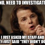 Feinstein | NO, NEED TO INVESTIGATE; I JUST ASKED MY STAFF AND THEY JUST SAID "THEY DIDN'T DO IT" | image tagged in feinstein | made w/ Imgflip meme maker