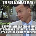 Forrest Gump Face | I'M NOT A SMART MAN; BUT I KNOW IF I WERE A COLLEGE STUDENT REGULARLY DOWNING BEERS WITH 15-YEAR OLDS, I'D BE LOOKING AT A NICE LONG VISIT TO THE COUNTY HILTON. | image tagged in forrest gump face,swetnick,allegations | made w/ Imgflip meme maker