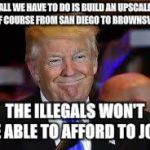 smiling Trump | ALL WE HAVE TO DO IS BUILD AN UPSCALE GOLF COURSE FROM SAN DIEGO TO BROWNSVILLE; THE ILLEGALS WON'T BE ABLE TO AFFORD TO JOIN | image tagged in smiling trump | made w/ Imgflip meme maker