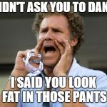 Will Ferrell yelling  | I DIDN'T ASK YOU TO DANCE; I SAID YOU LOOK FAT IN THOSE PANTS | image tagged in will ferrell yelling | made w/ Imgflip meme maker