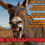 "Braying Jackass" Thanks the GOP | I HIRE THE BEST PEOPLE. WE'RE ROUNDING 'EM UP IN A VERY HUMANE WAY... I WILL HAVE MEXICO PAY FOR THAT WALL. MARK MY WORDS. I WILL BE PHENOMENAL TO THE WOMEN. I MEAN, I WANT TO HELP WOMEN. BRAYING JACKASS SAYS THANKS GOP | image tagged in braying jackass,ass,bray,trump,potus,gop | made w/ Imgflip meme maker
