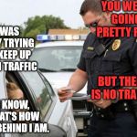 Some excuses work better than others. | YOU WERE GOING PRETTY FAST; I WAS ONLY TRYING TO KEEP UP WITH TRAFFIC; BUT THERE IS NO TRAFFIC; I KNOW, THAT'S HOW FAR BEHIND I AM. | image tagged in traffic cop | made w/ Imgflip meme maker