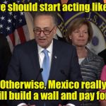 Why Mexico will pay for the wall . . . To keep crazy Americans out | Maybe we should start acting like leaders; Otherwise, Mexico really will build a wall and pay for it | image tagged in democrat congressmen,memes,build a wall | made w/ Imgflip meme maker