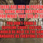 Prison | THERE ARE MEN IN PRISON STILL BEING HELD RESPONSIBLE FOR WHAT THEY DID AT 17. YOU DON'T THINK A SUPREME COURT JUSTICE SHOULD BE HELD TO THE SAME STANDARDS AS EVERYONE ELSE?? | image tagged in prison | made w/ Imgflip meme maker