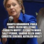 Hilary Clinton | JUANITA BROADRICK, PAULA JONES, EILEEN WELLSTONE, CAROLYN MOFFET, ELIZABETH WARD, SALLY PERDUE, SANDRA ALLEN JAMES, CHRISTIE ZERCHER, KATHLEEN WILLEY, #BELIEVEALLWOMEN | image tagged in hilary clinton | made w/ Imgflip meme maker