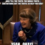 Dianne Feinstein Shlomo hand rubbing | DO YOU SOLEMNLY SWEAR THAT YOU WILL TELL THE TRUTH, THE WHOLE TRUTH, AND NOTHING BUT THE TRUTH, SO HELP YOU GOD? YEAH...OKAY! | image tagged in dianne feinstein shlomo hand rubbing | made w/ Imgflip meme maker
