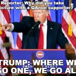 Trumped asked about QAnon | Reporter: Why did you take a picture with a QAnon supporter? TRUMP: WHERE WE GO ONE, WE GO ALL. | image tagged in trump press conference,qanon,fake news,breaking news,political meme | made w/ Imgflip meme maker