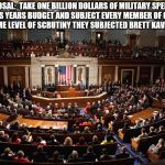 congress | PROPOSAL:  TAKE ONE BILLION DOLLARS OF MILITARY SPENDING FROM THIS YEARS BUDGET AND SUBJECT EVERY MEMBER OF CONGRESS TO THE SAME LEVEL OF SCRUTINY THEY SUBJECTED BRETT KAVANAUGH TO | image tagged in congress | made w/ Imgflip meme maker