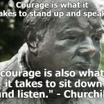 Courage is what it takes to stand up and speak; courage is also what it takes to sit down and listen."
- Winston Churchill 
 | Courage is what it takes to stand up and speak;; courage is also what it takes to sit down and listen."
- Churchill | image tagged in sir winston churchill,courage,take a minute,courage mon ami,listen more talk less,douglie | made w/ Imgflip meme maker