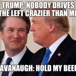 Brett Kavanaugh  Trump | TRUMP: NOBODY DRIVES THE LEFT CRAZIER THAN ME; KAVANAUGH: HOLD MY BEER! | image tagged in brett kavanaugh  trump | made w/ Imgflip meme maker