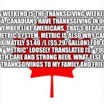 Canadian Flag | THIS WEEKEND IS THE THANKSGIVING WEEKEND IN CANADA. CANADIANS HAVE THANKSGIVING IN OCTOBER, INSTEAD OF NOVEMBER LIKE AMERICANS. THAT’S BECAUSE CANADIANS USE THE METRIC SYSTEM. METRIC IS ALSO WHY CANADIANS PAY APPROXIMATELY $1.40 /L ($5.29/GALLON) FOR GASOLINE. I THINK “METRIC” LOOSELY TRANSLATED IS: “YOU GOT UNIVERSAL HEALTH CARE AND STRONG BEER. WHAT ELSE DO YOU PEOPLE WANT?”
SO HAPPY THANKSGIVINGS TO MY FAMILY AND FRIENDS IN CANADA. :) | image tagged in canadian flag | made w/ Imgflip meme maker