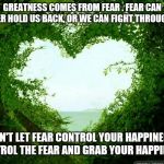 nature heart | GREATNESS COMES FROM FEAR . FEAR CAN EITHER HOLD US BACK, OR WE CAN FIGHT THROUGH IT . DON'T LET FEAR CONTROL YOUR HAPPINESS. CONTROL THE FEAR AND GRAB YOUR HAPPINESS. | image tagged in nature heart | made w/ Imgflip meme maker
