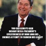Ronald Reagan | YOU CAN ALWAYS GAIN INSIGHT INTO A PRESIDENT'S EFFECTIVENESS BY HOW LONG HIS ENEMIES ATTEMPT TO TARNISH HIS LEGACY | image tagged in ronald reagan | made w/ Imgflip meme maker