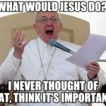 Pope Francis Angry | WHAT WOULD JESUS DO? I NEVER THOUGHT OF THAT, THINK IT'S IMPORTANT? | image tagged in pope francis angry | made w/ Imgflip meme maker
