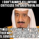 15 of the 19 Terrorists on 9/11 Were Saudis, So Why Not Invade Iraq! | I DON'T ALWAYS KILL ANYONE WHO CRITICIZES THE SAUDI ROYAL REGIME; SOMETIMES I JUST HAVE THEM "DISAPPEAR." EITHER WAY, I CAN ALWAYS COUNT ON THE U.S. GOVERNMENT TO GROVEL  AT MY FEET | image tagged in saudi arabia king salman fail,saudi royal family | made w/ Imgflip meme maker