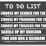 Just another day at the office... | CHOOSE MY GENDER FOR THE DAY; CHOOSE MY PRONOUNS FOR THE DAY; CHOOSE MY TRIGGERS FOR THE DAY; SADDLE UP MY UNICORN; FIND AND HUG A RAINBOW | image tagged in to do list,gender confusion,unicorns,trigger,rainbow | made w/ Imgflip meme maker