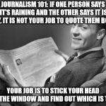 50's newspaper | JOURNALISM 101: IF ONE PERSON SAYS IT'S RAINING AND THE OTHER SAYS IT IS DRY, IT IS NOT YOUR JOB TO QUOTE THEM BOTH. YOUR JOB IS TO STICK YOUR HEAD OUT THE WINDOW AND FIND OUT WHICH IS TRUE. | image tagged in 50's newspaper | made w/ Imgflip meme maker