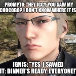 Staring Ignis | PROMPTO: "HEY IGGY, YOU SAW MY CHOCOBO? I DON'T KNOW WHERE IT IS."; IGNIS: "YES, I SAWED IT: DINNER'S READY, EVERYONE!" | image tagged in staring ignis | made w/ Imgflip meme maker