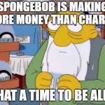 what a time to be alive | SPONGEBOB IS MAKING MORE MONEY THAN CHARITY; WHAT A TIME TO BE ALIVE | image tagged in what a time to be alive | made w/ Imgflip meme maker