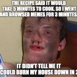 I promise I can cook | THE RECIPE SAID IT WOULD TAKE 5 MINUTES TO COOK. SO I WENT AND BROWSED MEMES FOR 3 MINUTES. IT DIDN’T TELL ME IT COULD BURN MY HOUSE DOWN IN 2 | image tagged in burnt 10 guy,cook,burning | made w/ Imgflip meme maker