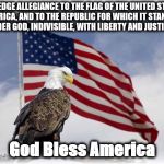 pledge | "I PLEDGE ALLEGIANCE TO THE FLAG OF THE UNITED STATES OF AMERICA, AND TO THE REPUBLIC FOR WHICH IT STANDS, ONE NATION UNDER GOD, INDIVISIBLE, WITH LIBERTY AND JUSTICE FOR ALL."; God Bless America | image tagged in pledge | made w/ Imgflip meme maker