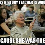 senior student | SAYS HISTORY TEACHER IS WRONG; BECAUSE SHE WAS THERE | image tagged in senior student | made w/ Imgflip meme maker