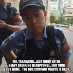 You took a bus home... | MR. TAKAHASHI...LAST NIGHT AFTER HEAVY DRINKING IN ROPPONGI...YOU TOOK A BUS HOME.  
THE BUS COMPANY WANTS IT BACK. | image tagged in roppongi tokyo japan angry police officer or cop | made w/ Imgflip meme maker