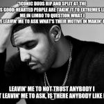 Drake's Woes | "ICONIC DUOS RIP AND SPLIT AT THE SEAMS
GOOD-HEARTED PEOPLE ARE TAKIN' IT TO EXTREMES
LEAVIN' ME IN LIMBO TO QUESTION WHAT I BELIEVE
LEAVIN' ME TO ASK WHAT'S THEIR MOTIVE IN MAKIN' PEACE? LEAVIN' ME TO NOT TRUST ANYBODY I MEET
LEAVIN' ME TO ASK, IS THERE ANYBODY LIKE ME?" | image tagged in drake's woes | made w/ Imgflip meme maker