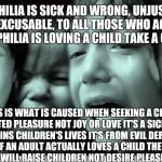 Pedophilia is evil not love and causes children tears... | PEDOPHILIA IS SICK AND WRONG, UNJUSTIFIED AND INEXCUSABLE, TO ALL THOSE WHO ACTUALLY THINK PEDOPHILIA IS LOVING A CHILD TAKE A CLOSE LOOK... TEARS IS WHAT IS CAUSED WHEN SEEKING A CHILD FOR TWISTED PLEASURE NOT JOY OR LOVE IT'S A SICK CHOICE THAT RUINS CHILDREN'S LIVES IT'S FROM EVIL DERANGED THOUGHTS IF AN ADULT ACTUALLY LOVES A CHILD THEY WILL NOT HURT THEM THEY WILL RAISE CHILDREN NOT DESIRE PLEASURE WITH THEM. | image tagged in crying children,memes | made w/ Imgflip meme maker
