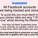 Facebook hacked | WARNING!!! All Facebook accounts are being hacked and cloned. To avoid this you must stand in your kitchen table and sing "I Will Survive" whilst dancing the Macarena. Only then will Mark Zuckerberg travel down your chimney on a golden unicorn and give you a blue token which will protect your account. You must send this to everyone on your contacts list or goblins will crap in your fridge. | image tagged in mark zuckerberg,humor | made w/ Imgflip meme maker