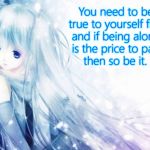 Be true to yourself | You need to be true to yourself first, and if being alone; is the price to pay... then so be it. | image tagged in miku,self esteem,anime,lonely,empowerment | made w/ Imgflip meme maker