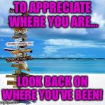 Travelling | TO APPRECIATE WHERE YOU ARE... LOOK BACK ON WHERE YOU’VE BEEN! | image tagged in travelling | made w/ Imgflip meme maker