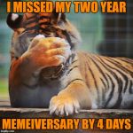 Shit! Damn. That's a whole year to wait again . . . | I MISSED MY TWO YEAR MEMEIVERSARY BY 4 DAYS | image tagged in facepalm tiger,memes,memeiversary,two years,oh shit,tigerlegend1046 | made w/ Imgflip meme maker