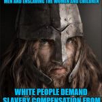 viking | VIKINGS USED TO RAID WESTERN COASTAL TOWNS, KILLING ALL THE MEN AND ENSLAVING THE WOMEN AND CHILDREN; WHITE PEOPLE DEMAND SLAVERY COMPENSATION FROM NORWAY,SWEDEN AND FINLAND | image tagged in viking | made w/ Imgflip meme maker