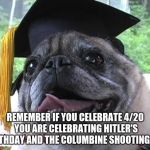 It's true if you just wanna smoke you can do it just remember this | REMEMBER IF YOU CELEBRATE 4/20 YOU ARE CELEBRATING HITLER'S BIRTHDAY AND THE COLUMBINE SHOOTING TOO | image tagged in i'm hungry for more until graduation,memes,pugs,420,hitler,columbine | made w/ Imgflip meme maker