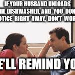 husband wife | IF YOUR HUSBAND UNLOADS THE DISHWASHER, AND  YOU  DON’T  NOTICE  RIGHT  AWAY,  DON’T  WORRY; HE’LL REMIND YOU | image tagged in husband wife | made w/ Imgflip meme maker