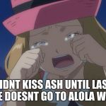 Serena  crying | DIDNT KISS ASH UNTIL LAST EPISODE DOESNT GO TO ALOLA WITH HIM | image tagged in serena  crying | made w/ Imgflip meme maker