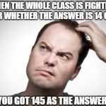 Confused guy | WHEN THE WHOLE CLASS IS FIGHTING OVER WHETHER THE ANSWER IS 14 OR 15; YOU GOT 145 AS THE ANSWER! | image tagged in confused guy | made w/ Imgflip meme maker