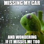 Kermit window | MISSING MY CAR; AND WONDERING IF IT MISSES ME TOO | image tagged in kermit window | made w/ Imgflip meme maker