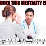 Woman and doctor | HOW DOES THIS MENTALITY EXIST? "YOU WENT TO SCHOOL FOR YEARS JUST FOR THIS, BUT I THINK MY FACEBOOK MOMMIES GROUP KNOWS MORE THAN YOU." | image tagged in woman and doctor | made w/ Imgflip meme maker