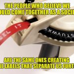Something to think about. | THE PEOPLE WHO BELIEVE WE SHOULD COME TOGETHER AS A SOCIETY... ARE THE SAME ONES CREATING MORE LABELS THAT SEPARATE US FURTHER. | image tagged in label maker,memes,social justice,political correctness,america,hypocrisy | made w/ Imgflip meme maker
