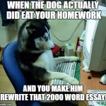 It could happen! | WHEN THE DOG ACTUALLY DID EAT YOUR HOMEWORK; AND YOU MAKE HIM REWRITE THAT 2000 WORD ESSAY! | image tagged in memes,i have no idea what i am doing,dogs,dog,dog memes,funny dogs | made w/ Imgflip meme maker