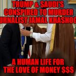 Trump bows to Saudis | TRUMP & SAUDI'S CONSPIRED TO MURDER JOURNALIST JAMAL KHASHOGGI; A HUMAN LIFE FOR THE LOVE OF MONEY $$$ | image tagged in trump bows to saudis | made w/ Imgflip meme maker