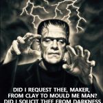 Frankenstein  | DID I REQUEST THEE, MAKER, FROM CLAY TO MOULD ME MAN? DID I SOLICIT THEE FROM DARKNESS TO PROMOTE ME?  -PARADISE LOST | image tagged in frankenstein | made w/ Imgflip meme maker