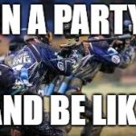 My friends and I be like | IN A PARTY; AND BE LIKE | image tagged in my friends and i be like | made w/ Imgflip meme maker