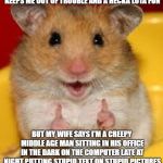 Thumbs up hamster  | I LOVE MAKING MEMES. IT'S SAFE, KEEPS ME OUT OF TROUBLE AND A HECKA LOTA FUN; BUT MY WIFE SAYS I'M A CREEPY MIDDLE AGE MAN SITTING IN HIS OFFICE IN THE DARK ON THE COMPUTER LATE AT NIGHT PUTTING STUPID TEXT ON STUPID PICTURES LAUGHING HYSTERICALLY AT MY OWN CREATIONS | image tagged in thumbs up hamster | made w/ Imgflip meme maker
